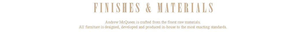 FINISHES & MATERIALS Andrew McQueen is crafted from the finest raw materials. All furniture is designed, developed and produced in-house to the most exacting standards.