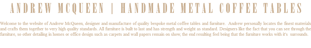 ANDREW MCQUEEN | HANDMADE METAL COFFEE TABLES Welcome to the website of Andrew McQueen, designer and manufacture of quality bespoke metal coffee tables and furniture. Andrew personally locates the finest materials and crafts them together to very high quality standards. All furniture is built to last and has strength and weight as standard. Designers like the fact that you can see through the furniture, so other detailing in homes or office design such as carpets and wall papers remain on show, the end resulting feel being that the furniture works with it's surrounds. 